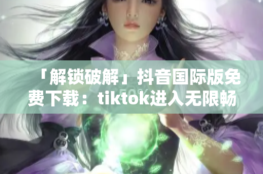 「解锁破解」抖音国际版免费下载：tiktok进入无限畅享