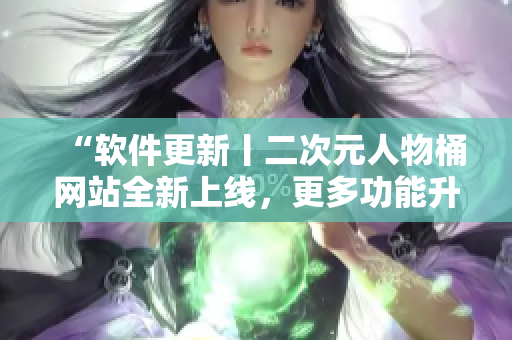 “软件更新丨二次元人物桶网站全新上线，更多功能升级！”