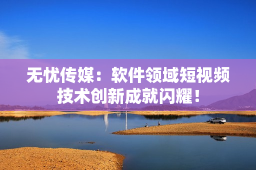 无忧传媒：软件领域短视频技术创新成就闪耀！