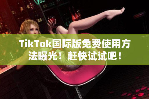 TikTok国际版免费使用方法曝光！赶快试试吧！