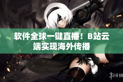 软件全球一键直播！B站云端实现海外传播