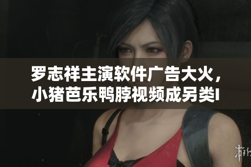 罗志祥主演软件广告大火，小猪芭乐鸭脖视频成另类IP。