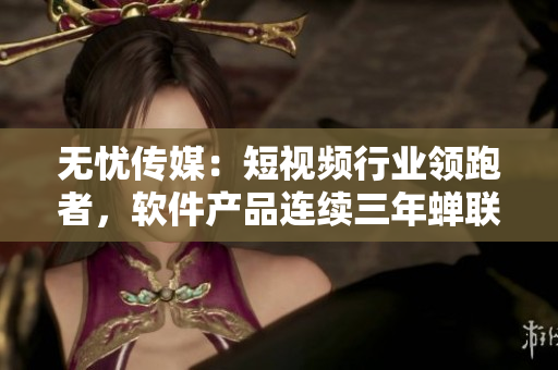 无忧传媒：短视频行业领跑者，软件产品连续三年蝉联行业冠军