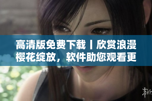 高清版免费下载丨欣赏浪漫樱花绽放，软件助您观看更流畅