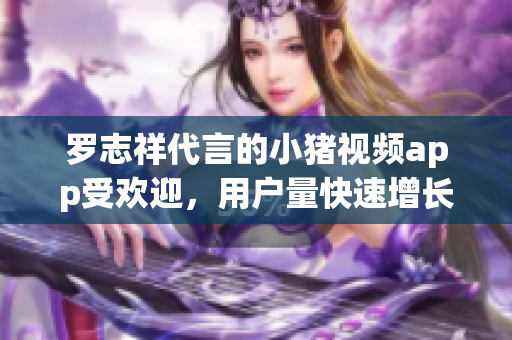 罗志祥代言的小猪视频app受欢迎，用户量快速增长